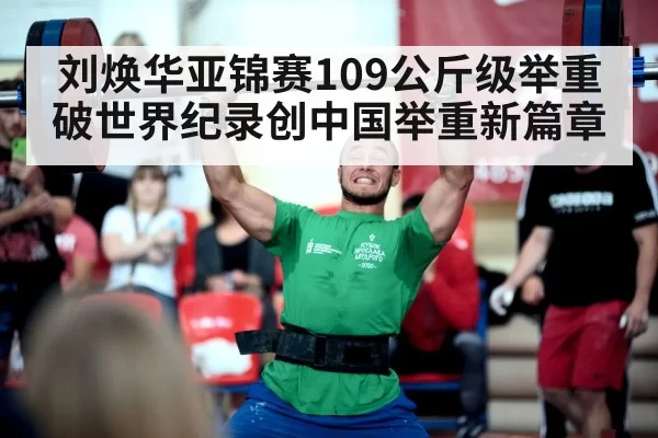 刘焕华亚锦赛109公斤级举重破世界纪录创中国举重新篇章